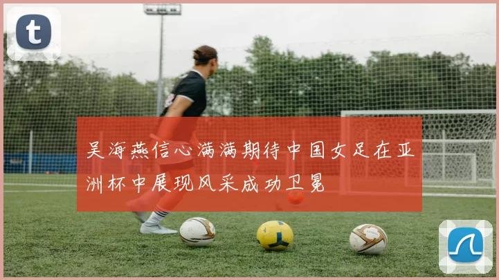 吴海燕信心满满期待中国女足在亚洲杯中展现风采成功卫冕