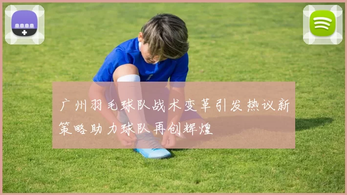 广州羽毛球队战术变革引发热议新策略助力球队再创辉煌