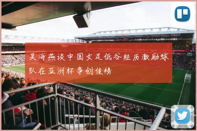 吴海燕谈中国女足低谷经历激励球队在亚洲杯争创佳绩