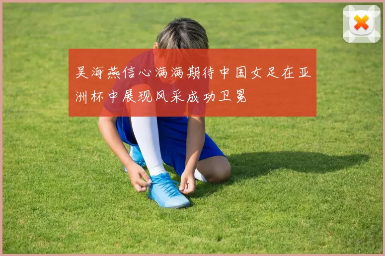 吴海燕信心满满期待中国女足在亚洲杯中展现风采成功卫冕