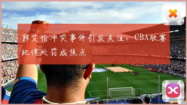 郭艾伦冲突事件引发关注，CBA联赛纪律处罚成焦点