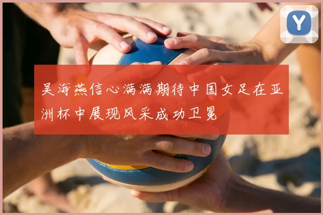 吴海燕信心满满期待中国女足在亚洲杯中展现风采成功卫冕