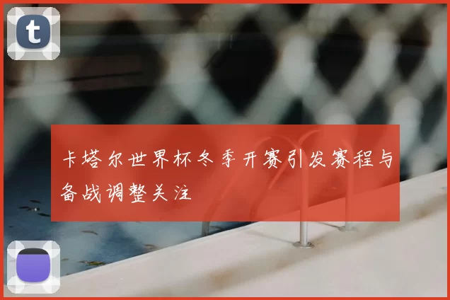 卡塔尔世界杯冬季开赛引发赛程与备战调整关注