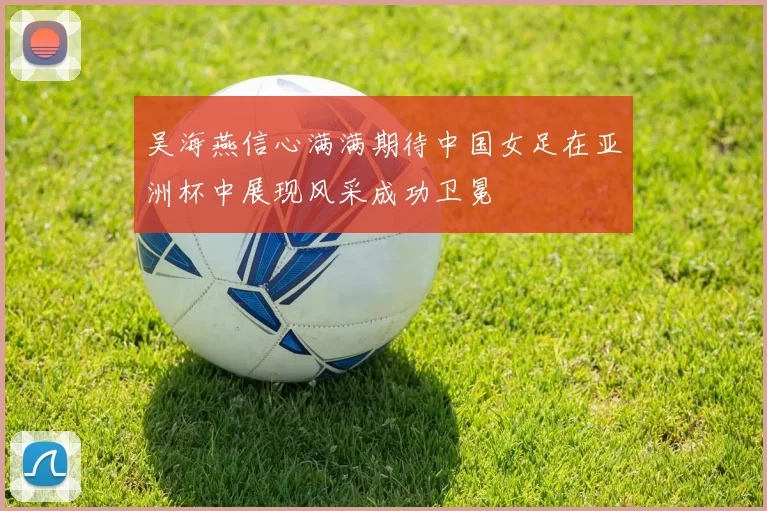 吴海燕信心满满期待中国女足在亚洲杯中展现风采成功卫冕