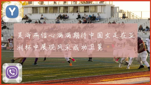 吴海燕信心满满期待中国女足在亚洲杯中展现风采成功卫冕
