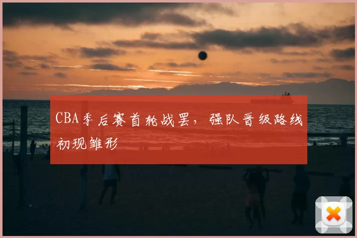 CBA季后赛首轮战罢，强队晋级路线初现雏形
