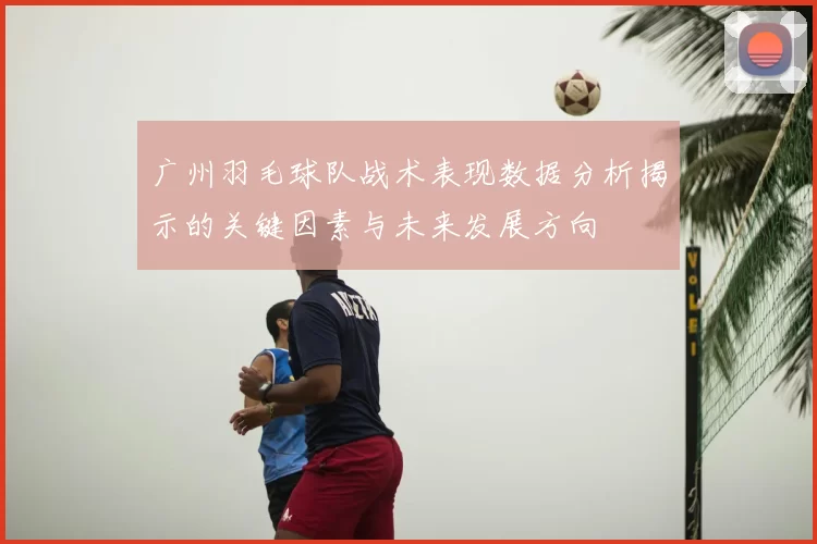 广州羽毛球队战术表现数据分析揭示的关键因素与未来发展方向