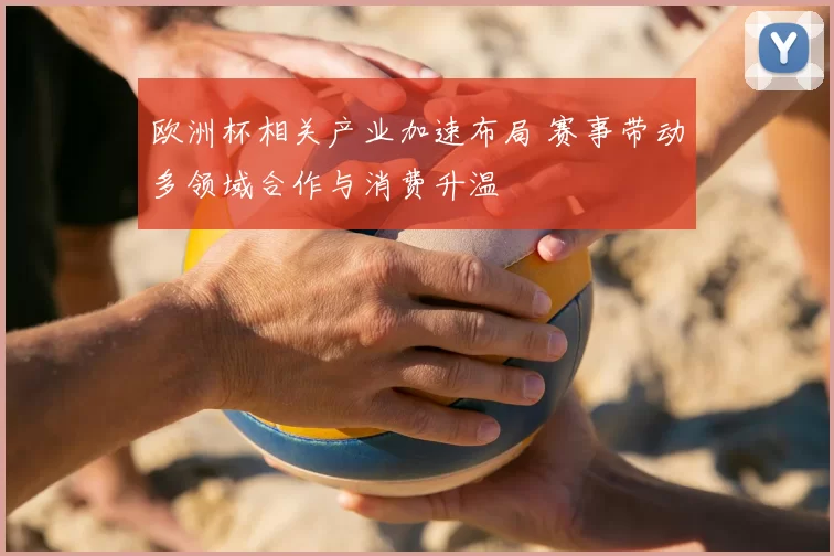 欧洲杯相关产业加速布局 赛事带动多领域合作与消费升温