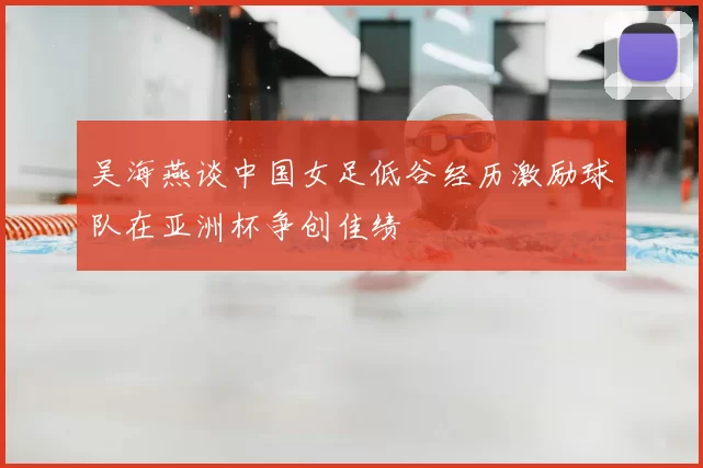 吴海燕谈中国女足低谷经历激励球队在亚洲杯争创佳绩