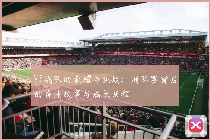 V5战队的荣耀与挑战:洲际赛背后的奋斗故事与成长历程