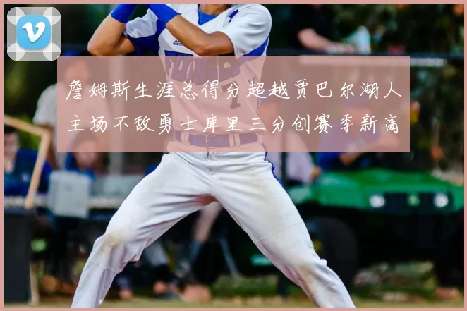 詹姆斯生涯总得分超越贾巴尔湖人主场不敌勇士库里三分创赛季新高