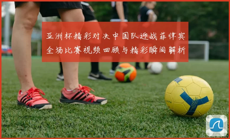 亚洲杯精彩对决中国队迎战菲律宾全场比赛视频回顾与精彩瞬间解析