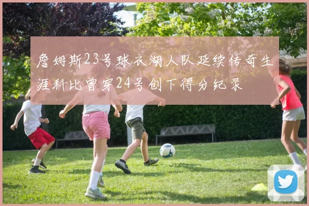 詹姆斯23号球衣湖人队延续传奇生涯科比曾穿24号创下得分纪录