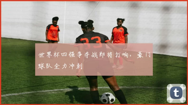 世界杯四强争夺战即将打响,豪门球队全力冲刺
