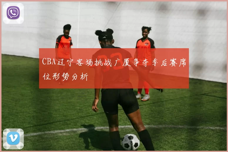 CBA辽宁客场挑战广厦争夺季后赛席位形势分析