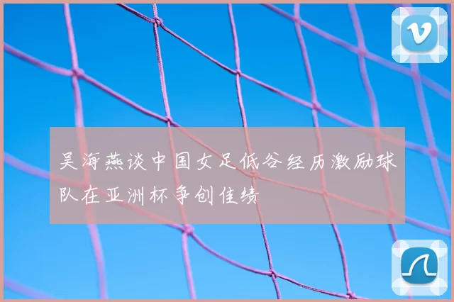 吴海燕谈中国女足低谷经历激励球队在亚洲杯争创佳绩