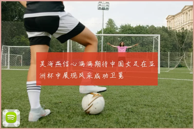 吴海燕信心满满期待中国女足在亚洲杯中展现风采成功卫冕
