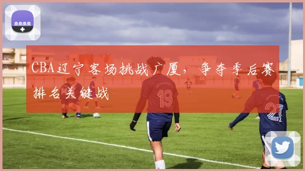 CBA辽宁客场挑战广厦,争夺季后赛排名关键战