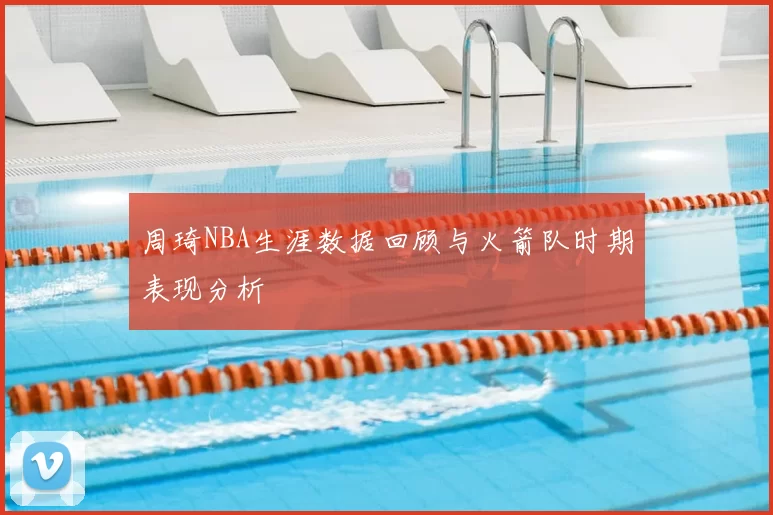 周琦NBA生涯数据回顾与火箭队时期表现分析