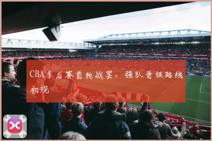CBA季后赛首轮战罢，强队晋级路线初现