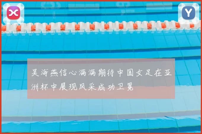 吴海燕信心满满期待中国女足在亚洲杯中展现风采成功卫冕