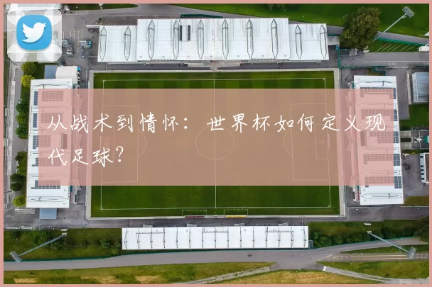 从战术到情怀：世界杯如何定义现代足球？