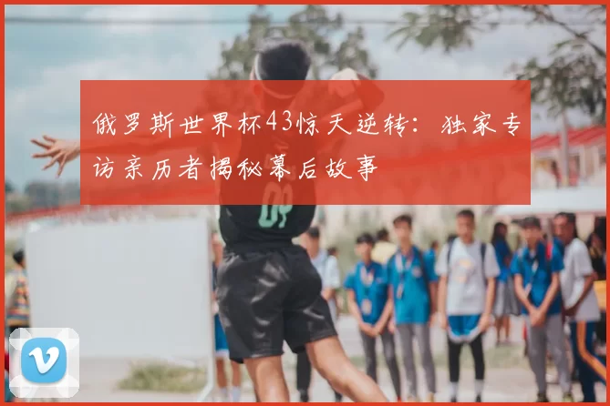 俄罗斯世界杯43惊天逆转:独家专访亲历者揭秘幕后故事