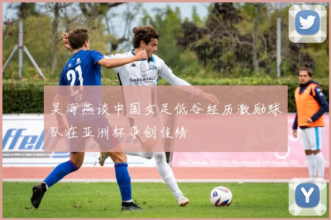 吴海燕谈中国女足低谷经历激励球队在亚洲杯争创佳绩