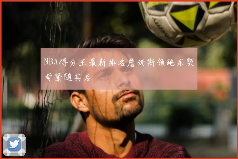 NBA得分王最新排名詹姆斯领跑东契奇紧随其后