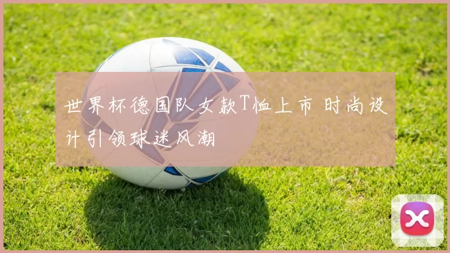 世界杯德国队女款T恤上市 时尚设计引领球迷风潮