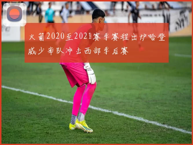 火箭2020至2021赛季赛程出炉哈登威少率队冲击西部季后赛