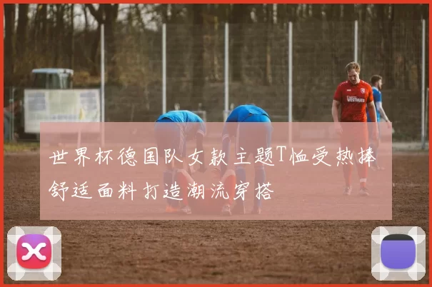 世界杯德国队女款主题T恤受热捧 舒适面料打造潮流穿搭