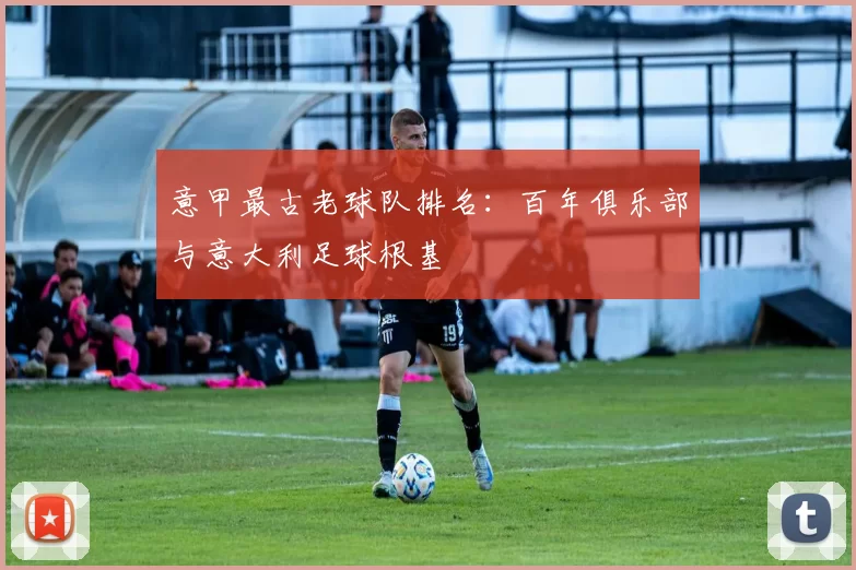 意甲最古老球队排名:百年俱乐部与意大利足球根基