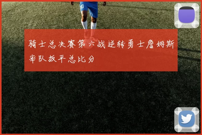 骑士总决赛第六战逆转勇士詹姆斯率队扳平总比分