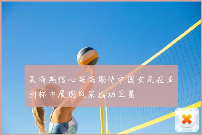 吴海燕信心满满期待中国女足在亚洲杯中展现风采成功卫冕
