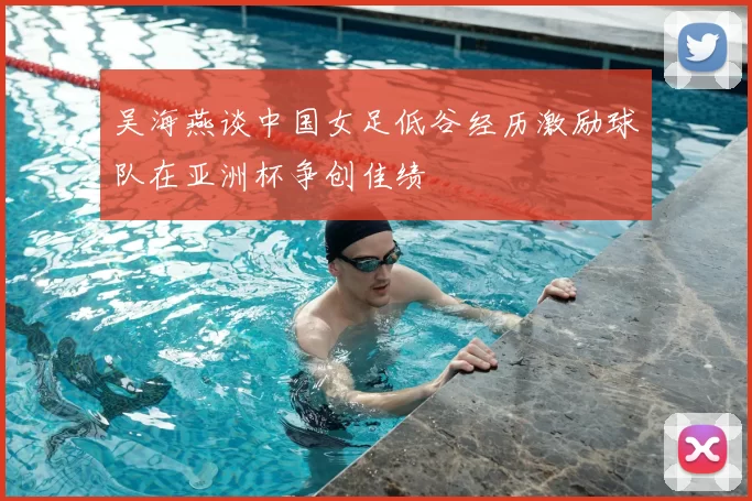 吴海燕谈中国女足低谷经历激励球队在亚洲杯争创佳绩