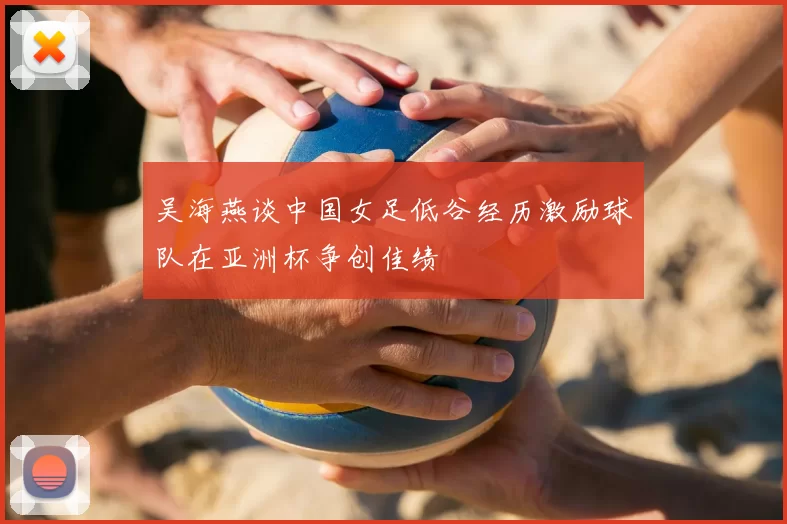 吴海燕谈中国女足低谷经历激励球队在亚洲杯争创佳绩