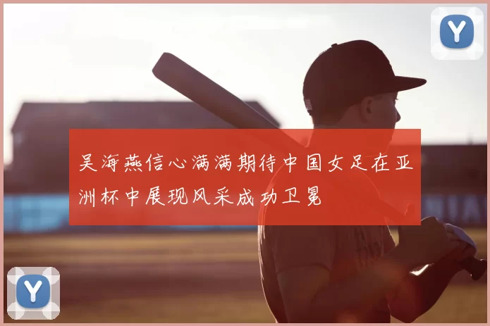 吴海燕信心满满期待中国女足在亚洲杯中展现风采成功卫冕